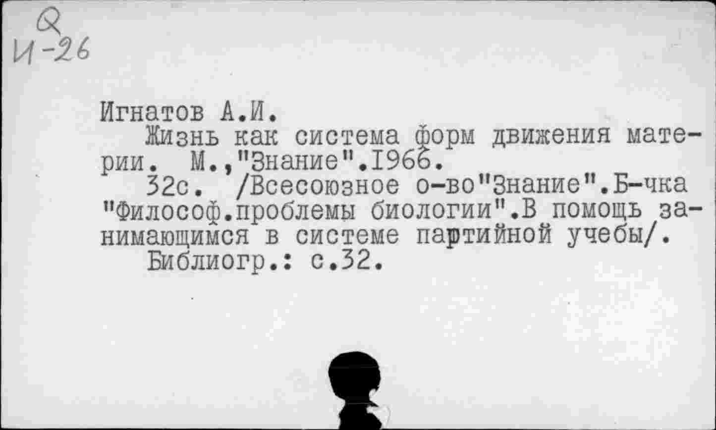 ﻿
Игнатов А.И.
Жизнь как система форм движения материи. М.»"Знание".1965.
32с. /Всесоюзное о-во"Знание”.Б-чка "Философ.проблемы биологии".В помощь занимающимся в системе партийной учебы/.
Библиогр.: с.32.